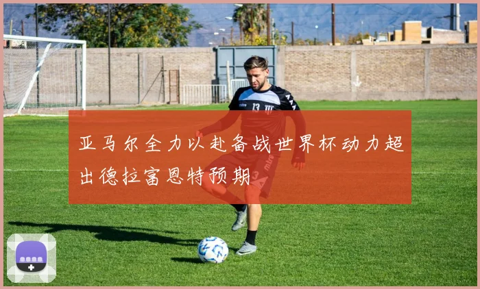 亚马尔全力以赴备战世界杯动力超出德拉富恩特预期
