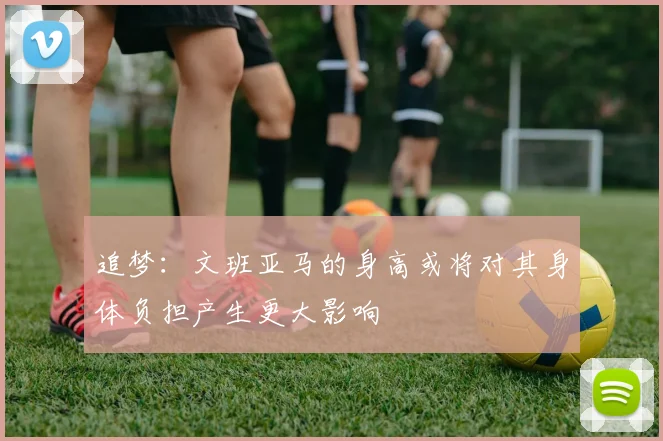 追梦：文班亚马的身高或将对其身体负担产生更大影响