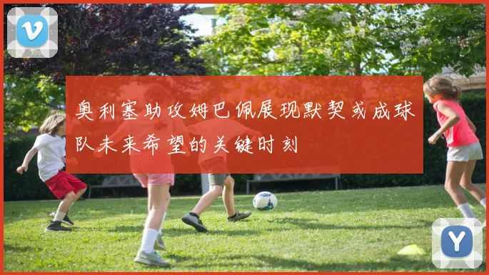 奥利塞助攻姆巴佩展现默契或成球队未来希望的关键时刻