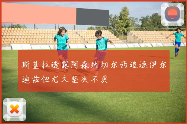 斯基拉透露阿森纳切尔西追逐伊尔迪兹但尤文坚决不卖