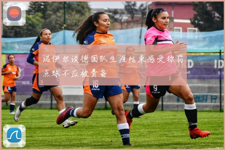 诺伊尔谈德国队生涯结束感受称罚点球不应被责备