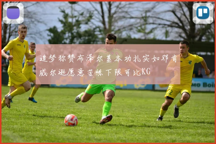 追梦称赞布泽尔基本功扎实如邓肯威尔逊愿意苦练下限可比KG