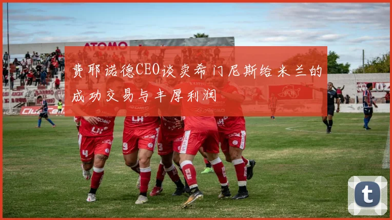 费耶诺德CEO谈卖希门尼斯给米兰的成功交易与丰厚利润