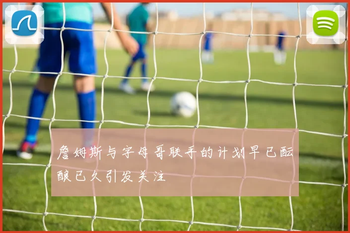詹姆斯与字母哥联手的计划早已酝酿已久引发关注
