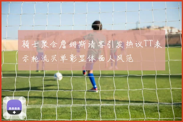 骑士聚会詹姆斯请客引发热议TT表示轮流买单彰显体面人风范