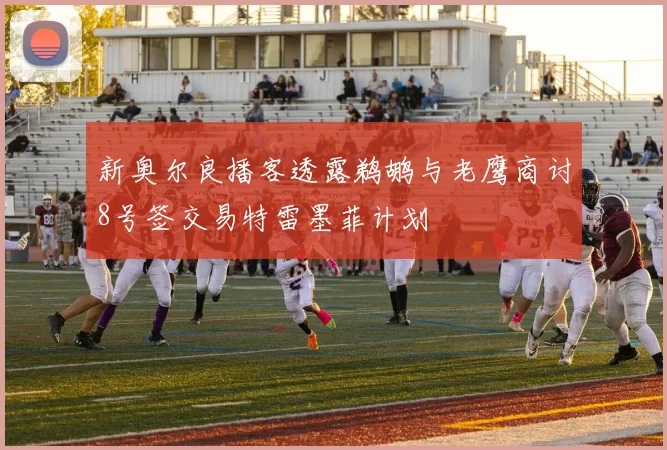 新奥尔良播客透露鹈鹕与老鹰商讨8号签交易特雷墨菲计划
