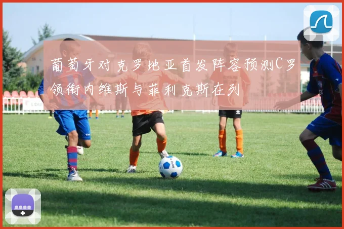 葡萄牙对克罗地亚首发阵容预测C罗领衔内维斯与菲利克斯在列